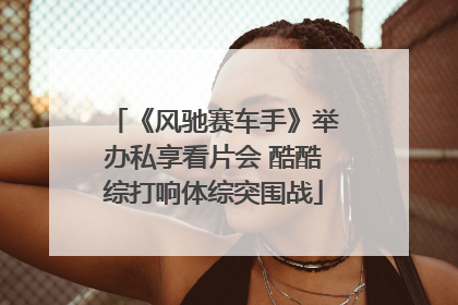 《风驰赛车手》举办私享看片会 酷酷综打响体综突围战