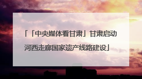 「中央媒体看甘肃」甘肃启动河西走廊国家遗产线路建设