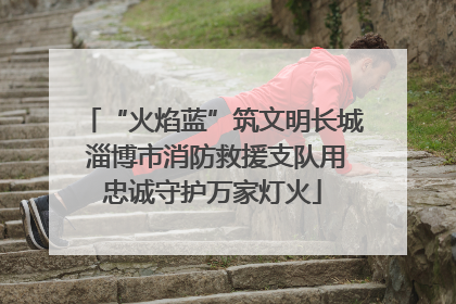 “火焰蓝”筑文明长城 淄博市消防救援支队用忠诚守护万家灯火
