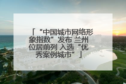 “中国城市网络形象指数”发布 兰州位居前列 入选“优秀案例城市”