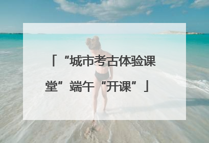 “城市考古体验课堂”端午“开课”