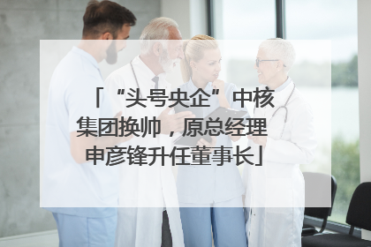 “头号央企”中核集团换帅，原总经理申彦锋升任董事长