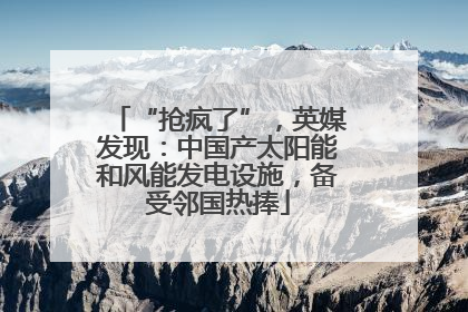 “抢疯了”，英媒发现：中国产太阳能和风能发电设施，备受邻国热捧