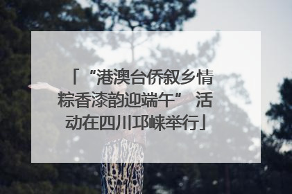 “港澳台侨叙乡情 粽香漆韵迎端午” 活动在四川邛崃举行