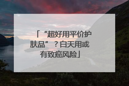 “超好用平价护肤品”？白天用或有致癌风险