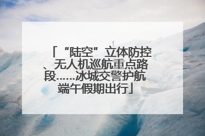“陆空”立体防控、无人机巡航重点路段……冰城交警护航端午假期出行