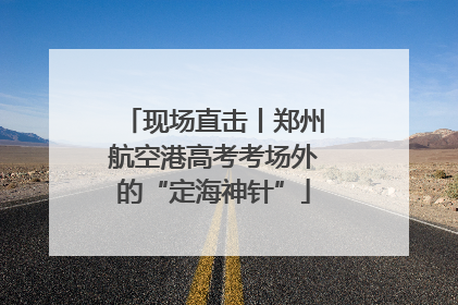 现场直击丨郑州航空港高考考场外的“定海神针”