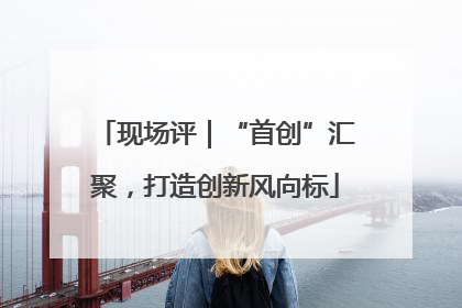 现场评｜“首创”汇聚，打造创新风向标