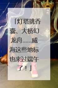 灯塔挑香囊、大桥幻龙舟……威海这些地标也来过端午了！