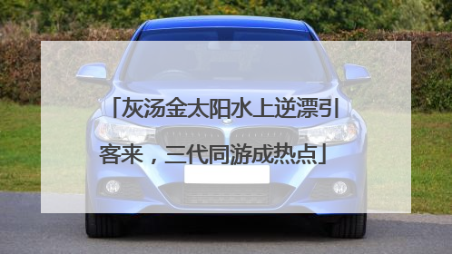 灰汤金太阳水上逆漂引客来，三代同游成热点