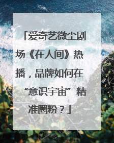 爱奇艺微尘剧场《在人间》热播，品牌如何在“意识宇宙”精准圈粉？