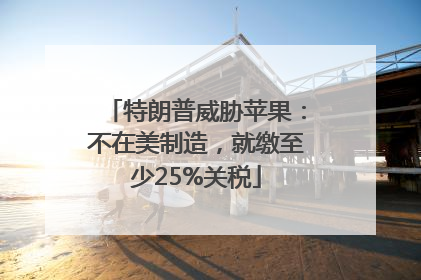 特朗普威胁苹果：不在美制造，就缴至少25%关税