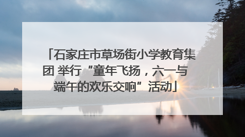 石家庄市草场街小学教育集团 举行“童年飞扬，六一与端午的欢乐交响”活动