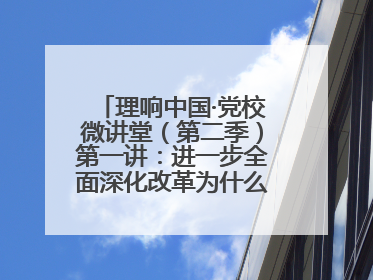 理响中国·党校微讲堂（第二季）第一讲：进一步全面深化改革为什么要聚焦推进中国式现代化