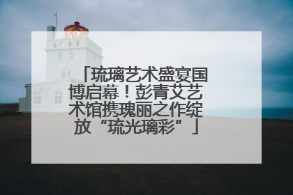 琉璃艺术盛宴国博启幕！彭青艾艺术馆携瑰丽之作绽放“琉光璃彩”