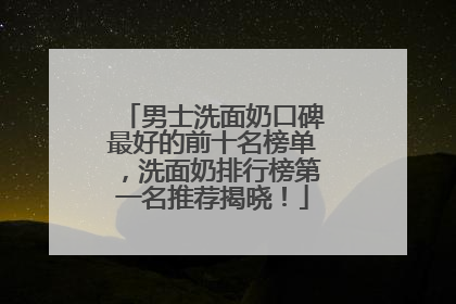 男士洗面奶口碑最好的前十名榜单，洗面奶排行榜第一名推荐揭晓！