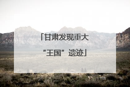 甘肃发现重大“王国”遗迹