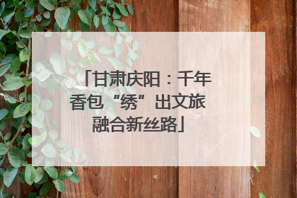 甘肃庆阳：千年香包“绣”出文旅融合新丝路
