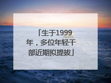 生于1999年，多位年轻干部近期拟提拔