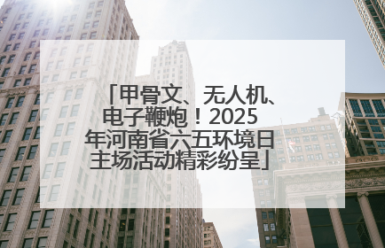 甲骨文、无人机、电子鞭炮！2025年河南省六五环境日主场活动精彩纷呈