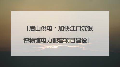 眉山供电：加快江口沉银博物馆电力配套项目建设