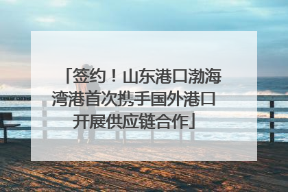 签约！山东港口渤海湾港首次携手国外港口开展供应链合作