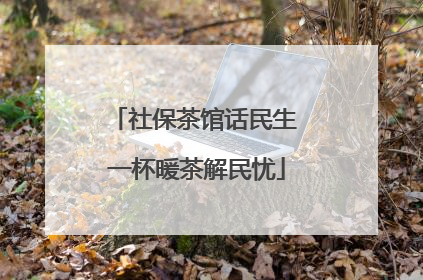 社保茶馆话民生 一杯暖茶解民忧