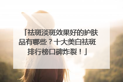 祛斑淡斑效果好的护肤品有哪些？十大美白祛斑排行榜口碑炸裂！