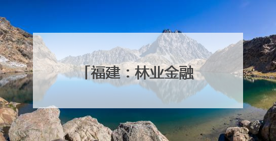 福建：林业金融新路径探索助力“点绿成金”