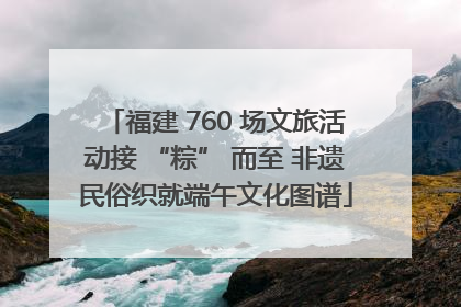 福建 760 场文旅活动接 “粽” 而至 非遗民俗织就端午文化图谱