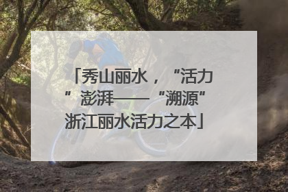 秀山丽水，“活力”澎湃——“溯源”浙江丽水活力之本