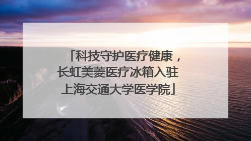科技守护医疗健康，长虹美菱医疗冰箱入驻上海交通大学医学院