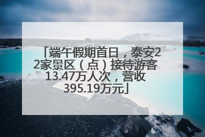 端午假期首日，泰安22家景区（点）接待游客13.47万人次，营收395.19万元