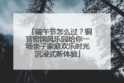 端午节怎么过？铜官窑国风乐园给你一场亲子家庭欢乐时光沉浸式新体验