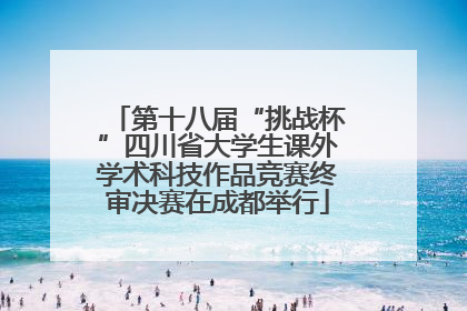 第十八届“挑战杯”四川省大学生课外学术科技作品竞赛终审决赛在成都举行