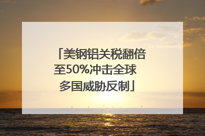 美钢铝关税翻倍至50%冲击全球 多国威胁反制