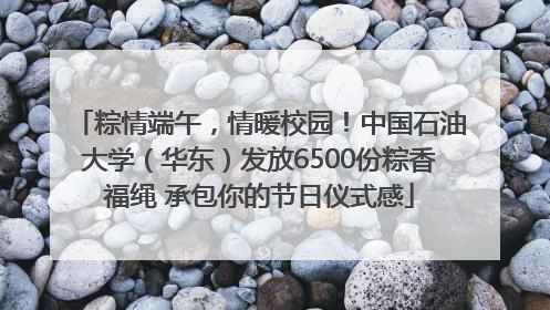 粽情端午，情暖校园！中国石油大学（华东）发放6500份粽香福绳 承包你的节日仪式感