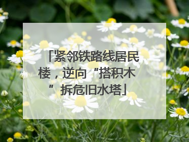 紧邻铁路线居民楼，逆向“搭积木”拆危旧水塔
