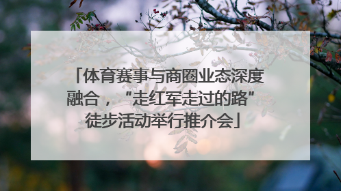 体育赛事与商圈业态深度融合，“走红军走过的路” 徒步活动举行推介会