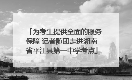 为考生提供全面的服务保障 记者随团走进湖南省平江县第一中学考点