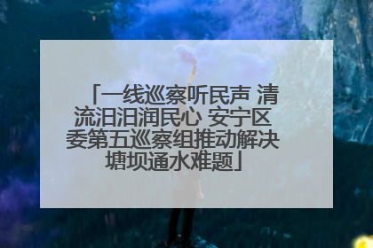 一线巡察听民声 清流汨汨润民心 安宁区委第五巡察组推动解决塘坝通水难题