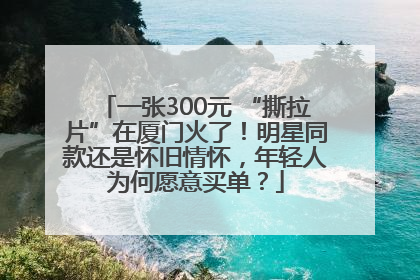 一张300元 “撕拉片”在厦门火了！明星同款还是怀旧情怀，年轻人为何愿意买单？