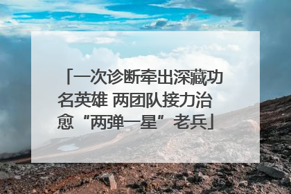 一次诊断牵出深藏功名英雄 两团队接力治愈“两弹一星”老兵