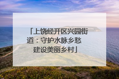 上饶经开区兴园街道：守护水脉乡愁 建设美丽乡村