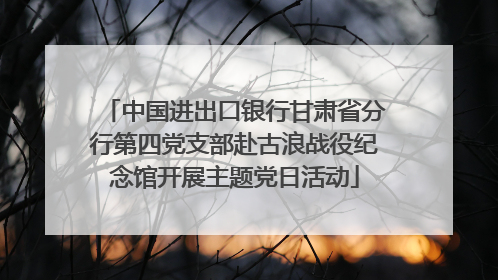 中国进出口银行甘肃省分行第四党支部赴古浪战役纪念馆开展主题党日活动