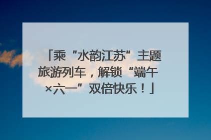 乘“水韵江苏”主题旅游列车，解锁“端午×六一”双倍快乐！