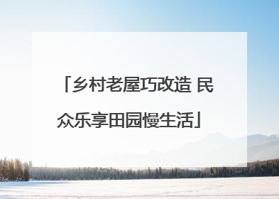 乡村老屋巧改造 民众乐享田园慢生活