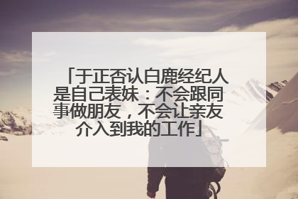 于正否认白鹿经纪人是自己表妹：不会跟同事做朋友，不会让亲友介入到我的工作