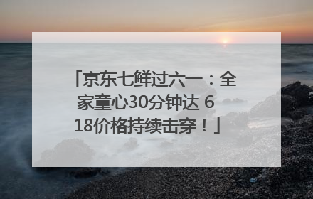 京东七鲜过六一：全家童心30分钟达 618价格持续击穿！