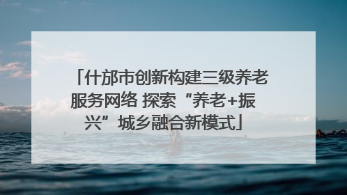 什邡市创新构建三级养老服务网络 探索“养老+振兴”城乡融合新模式